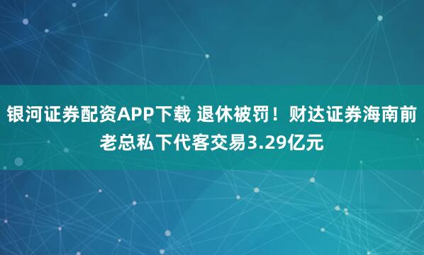 银河证券配资APP下载 退休被罚！财达证券海南前老总私下代客交易3.29亿元