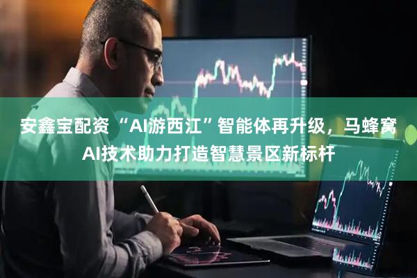 安鑫宝配资 “AI游西江”智能体再升级，马蜂窝AI技术助力打造智慧景区新标杆