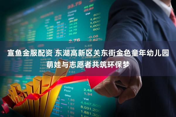 宣鱼金服配资 东湖高新区关东街金色童年幼儿园萌娃与志愿者共筑环保梦