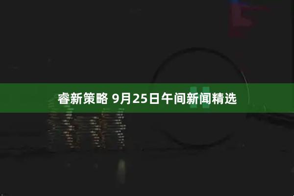 睿新策略 9月25日午间新闻精选