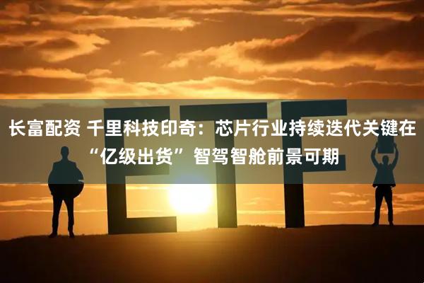 长富配资 千里科技印奇：芯片行业持续迭代关键在“亿级出货” 智驾智舱前景可期