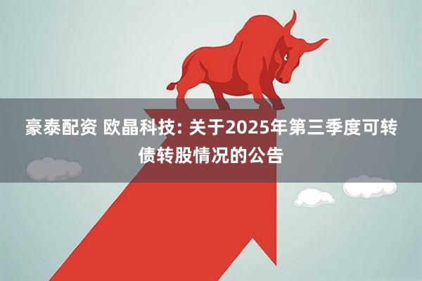 豪泰配资 欧晶科技: 关于2025年第三季度可转债转股情况的公告