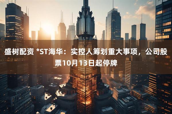盛树配资 *ST海华：实控人筹划重大事项，公司股票10月13日起停牌