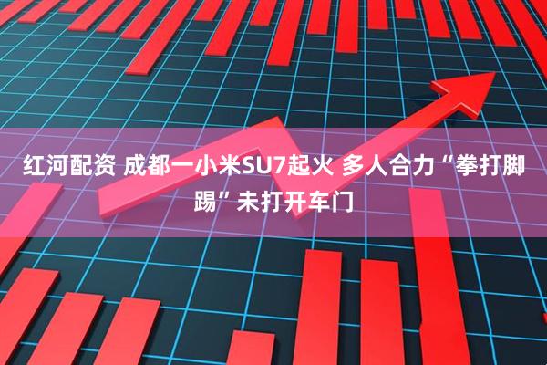 红河配资 成都一小米SU7起火 多人合力“拳打脚踢”未打开车门