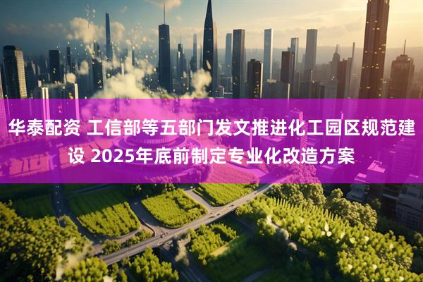 华泰配资 工信部等五部门发文推进化工园区规范建设 2025年底前制定专业化改造方案