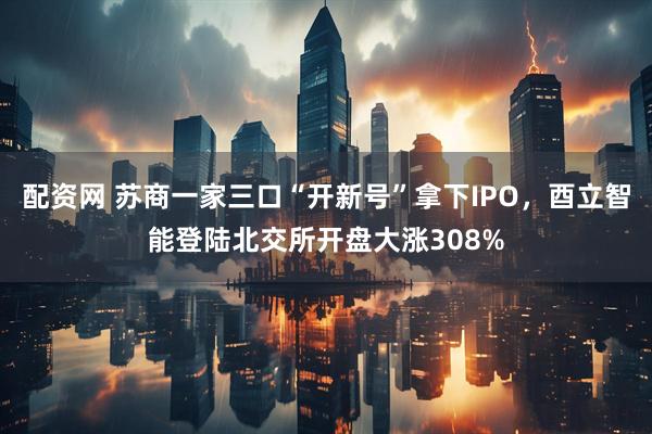 配资网 苏商一家三口“开新号”拿下IPO，酉立智能登陆北交所开盘大涨308%